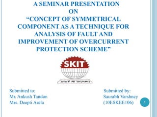 A SEMINAR PRESENTATION
ON
“CONCEPT OF SYMMETRICAL
COMPONENT AS A TECHNIQUE FOR
ANALYSIS OF FAULT AND
IMPROVEMENT OF OVERCURRENT
PROTECTION SCHEME”
Submitted to: Submitted by:
Mr. Ankush Tandon Saurabh Varshney
Mrs. Deepti Arela (10ESKEE106) 1
 
