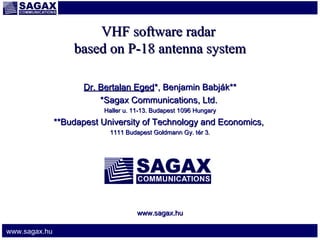 VHF software radar
based on P-18 antenna system
Dr. Bertalan Eged*, Benjamin Babják**
*Sagax Communications, Ltd.
Haller u. 11-13. Budapest 1096 Hungary

**Budapest University of Technology and Economics,
1111 Budapest Goldmann Gy. t ér 3.

www.sagax.hu
www.sagax.hu

 