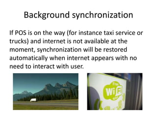 Background synchronization
If POS is on the way (for instance taxi service or
trucks) and internet is not available at the
moment, synchronization will be restored
automatically when internet appears with no
need to interact with user.
 