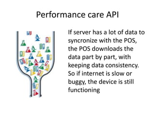 Performance care API
If server has a lot of data to
syncronize with the POS,
the POS downloads the
data part by part, with
keeping data consistency.
So if internet is slow or
buggy, the device is still
functioning
 