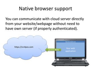 Native browser support
You can communicate with cloud server directly
from your website/webpage without need to
have own server (if properly authenticated).
http://yourwebsite.com
https://srv4pos.com
Your web
application
access data
 