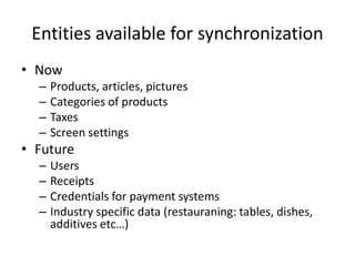 Entities available for synchronization
• Now
– Products, articles, pictures
– Categories of products
– Taxes
– Screen settings
• Future
– Users
– Receipts
– Credentials for payment systems
– Industry specific data (restauraning: tables, dishes,
additives etc…)
 