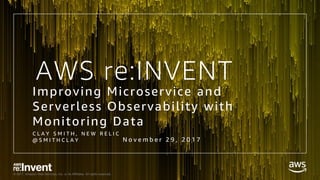 © 2017, Amazon Web Services, Inc. or its Affiliates. All rights reserved.
Improving Microservice and
Serverless Observability with
Monitoring Data
C L A Y S M I T H , N E W R E L I C
@ S M I T H C L A Y
AWS re:INVENT
N o v e m b e r 2 9 , 2 0 1 7
 