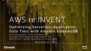 © 2017, Amazon Web Services, Inc. or its Affiliates. All rights reserved.
AWS re:INVENT
Optimizing Serverless Application
Data Tiers with Amazon DynamoDB
S r i n i U p p a l a p a t i – V i c e P r e s i d e n t ,
C o n s u m e r B a n k E n g i n e e r i n g , C a p i t a l O n e
E d i n Z u l i c h – N o S Q L S o l u t i o n s A r c h i t e c t , A W S
N o v e m b e r 2 7 , 2 0 1 7
 