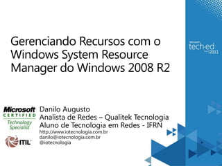 Gerenciando Recursos com o
Windows System Resource
Manager do Windows 2008 R2


    Danilo Augusto
    Analista de Redes – Qualitek Tecnologia
    Aluno de Tecnologia em Redes - IFRN
    http://www.iotecnologia.com.br
    danilo@iotecnologia.com.br
    @iotecnologia
 