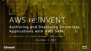 © 2017, Amazon Web Services, Inc. or its Affiliates. All rights reserved.
AWS re:INVENT
Authoring and Deploying Serverless
Applications with AWS SAM
O r r W e i n s t e i n – S r . P r o d u c t M a n a g e r – A W S L a m b d a
S R V 3 1 1
D e c e m b e r 1 , 2 0 1 7
 