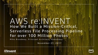 © 2017, Amazon Web Services, Inc. or its Affiliates. All rights reserved.
AWS re:INVENTHow We Built a Mission-Critical,
Serverless File Processing Pipeline
for over 100 Million Photos
M i k e B r o a d w a y , P r i n c i p a l A r c h i t e c t , H o m e A w a y
N o v e m b e r 2 7 , 2 0 1 7
 