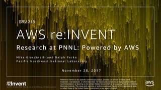 © 2017, Amazon Web Services, Inc. or its Affiliates. All rights reserved.
AWS re:INVENT
Research at PNNL: Powered by AWS
M i k e G i a r d i n e l l i a n d R a l p h P e r k o
P a c i f i c N o r t h w e s t N a t i o n a l L a b o r a t o r y
N o v e m b e r 2 8 , 2 0 1 7
Reference herein to any specific commercial product, process, or service by trade name,
trademark, manufacturer, or otherwise does not necessarily constitute or imply its endorsement,
recommendation, or favoring by the United States Government or any agency thereof, or Battelle
Memorial Institute. The views and opinions of authors expressed herein do not necessarily state
or reflect those of the United States Government or any agency thereof.
SRV 318
 