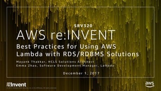 © 2017, Amazon Web Services, Inc. or its Affiliates. All rights reserved.
AWS re:INVENT
Best Practices for Using AWS
Lambda with RDS/RDBMS Solutions
M a y a n k T h a k k a r , H C L S S o l u t i o n s A r c h i t e c t
E m m a Z h a o , S o f t w a r e D e v e l o p m e n t M a n a g e r , L a m b d a
D e c e m b e r 1 , 2 0 1 7
S R V 3 2 0
 