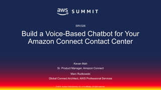 © 2018, Amazon Web Services, Inc. or its affiliates. All rights reserved.
Kevan Mah
Sr. Product Manager, Amazon Connect
Marc Rudkowski
Global Connect Architect, AWS Professional Services
SRV326
Build a Voice-Based Chatbot for Your
Amazon Connect Contact Center
 
