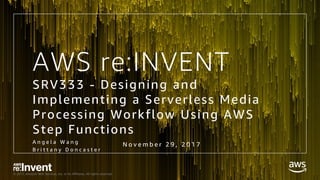 © 2017, Amazon Web Services, Inc. or its Affiliates. All rights reserved.
SRV333 - Designing and
Implementing a Serverless Media
Processing Workflow Using AWS
Step Functions
A n g e l a W a n g
B r i t t a n y D o n c a s t e r
AWS re:INVENT
N o v e m b e r 2 9 , 2 0 1 7
 