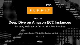 © 2017, Amazon Web Services, Inc. or its Affiliates. All rights reserved.
Adam Boeglin, AWS, Sr HPC Solutions Architect
July 27, 2017
Deep Dive on Amazon EC2 Instances
Featuring Performance Optimization Best Practices
SRV 402
 