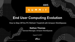 © 2017, Amazon Web Services, Inc. or its Affiliates. All rights reserved.
Nathan Thomas
General Manager, Amazon WorkSpaces
August 14, 2017
End User Computing Evolution
How to Step Off the PC Refresh Treadmill with Amazon WorkSpaces
 