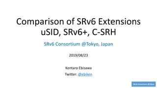 SRv6 Consortium @Tokyo
Comparison of SRv6 Extensions
uSID, SRv6+, C-SRH
2019/08/23
Kentaro Ebisawa
Twitter: @ebiken
SRv6 Consortium @Tokyo, Japan
 