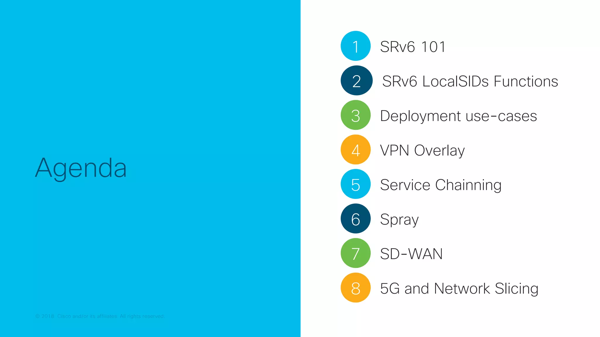 © 2018 Cisco and/or its affiliates. All rights reserved.
© 2018 Cisco and/or its affiliates. All rights reserved.
Agenda
1 SRv6 101
2 SRv6 LocalSIDs Functions
3 Deployment use-cases
4 VPN Overlay
5 Service Chainning
7 SD-WAN
6 Spray
8 5G and Network Slicing
 