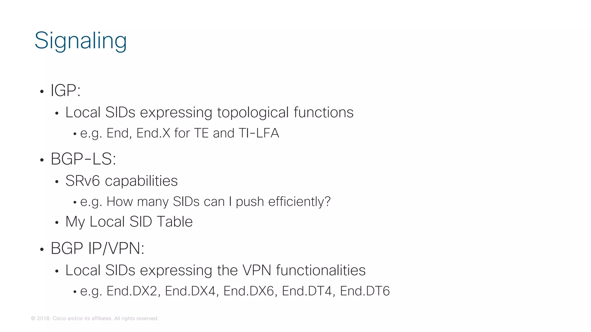 © 2018 Cisco and/or its affiliates. All rights reserved.
• IGP:
• Local SIDs expressing topological functions
• e.g. End, End.X for TE and TI-LFA
• BGP-LS:
• SRv6 capabilities
• e.g. How many SIDs can I push efficiently?
• My Local SID Table
• BGP IP/VPN:
• Local SIDs expressing the VPN functionalities
• e.g. End.DX2, End.DX4, End.DX6, End.DT4, End.DT6
Signaling
 