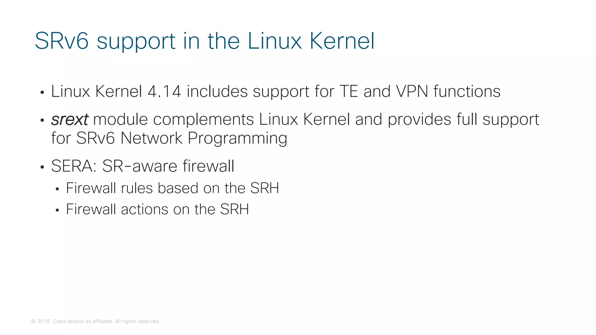 © 2018 Cisco and/or its affiliates. All rights reserved.
• Linux Kernel 4.14 includes support for TE and VPN functions
• srext module complements Linux Kernel and provides full support
for SRv6 Network Programming
• SERA: SR-aware firewall
• Firewall rules based on the SRH
• Firewall actions on the SRH
SRv6 support in the Linux Kernel
 