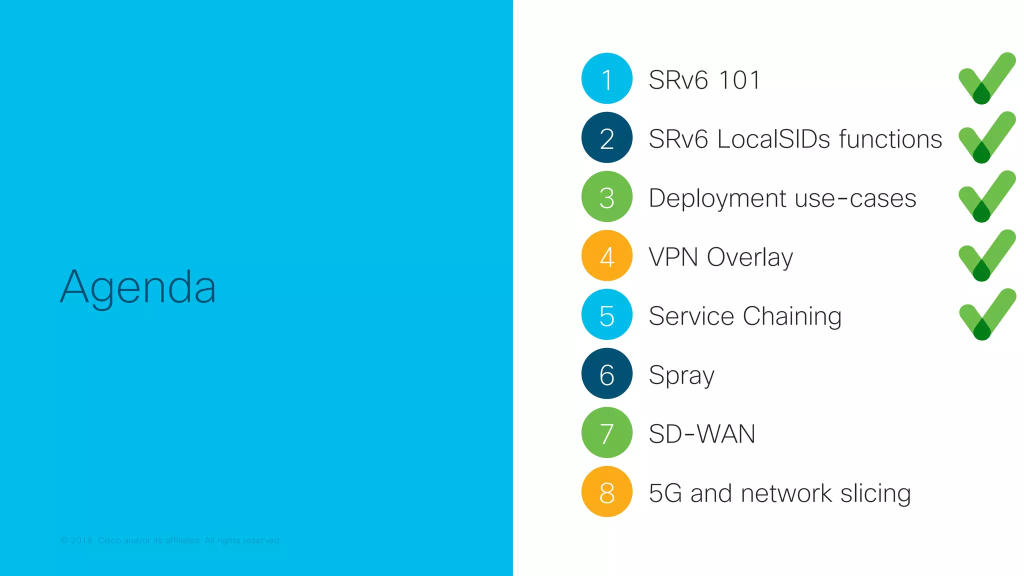 © 2018 Cisco and/or its affiliates. All rights reserved.
© 2018 Cisco and/or its affiliates. All rights reserved.
Agenda
1 SRv6 101
2 SRv6 LocalSIDs functions
3 Deployment use-cases
4 VPN Overlay
5 Service Chaining
7 SD-WAN
6 Spray
8 5G and network slicing
 