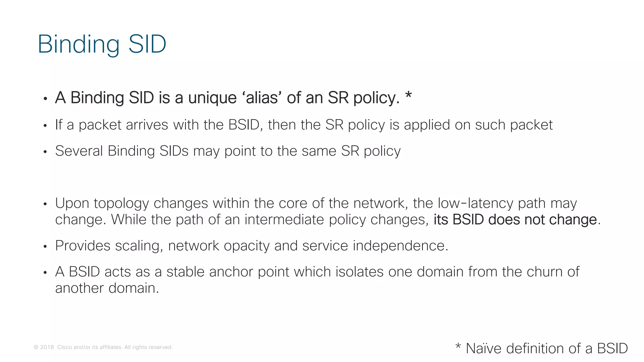 © 2018 Cisco and/or its affiliates. All rights reserved.
• A Binding SID is a unique ‘alias’ of an SR policy. *
• If a packet arrives with the BSID, then the SR policy is applied on such packet
• Several Binding SIDs may point to the same SR policy
• Upon topology changes within the core of the network, the low-latency path may
change. While the path of an intermediate policy changes, its BSID does not change.
• Provides scaling, network opacity and service independence.
• A BSID acts as a stable anchor point which isolates one domain from the churn of
another domain.
Binding SID
* Naïve definition of a BSID
 