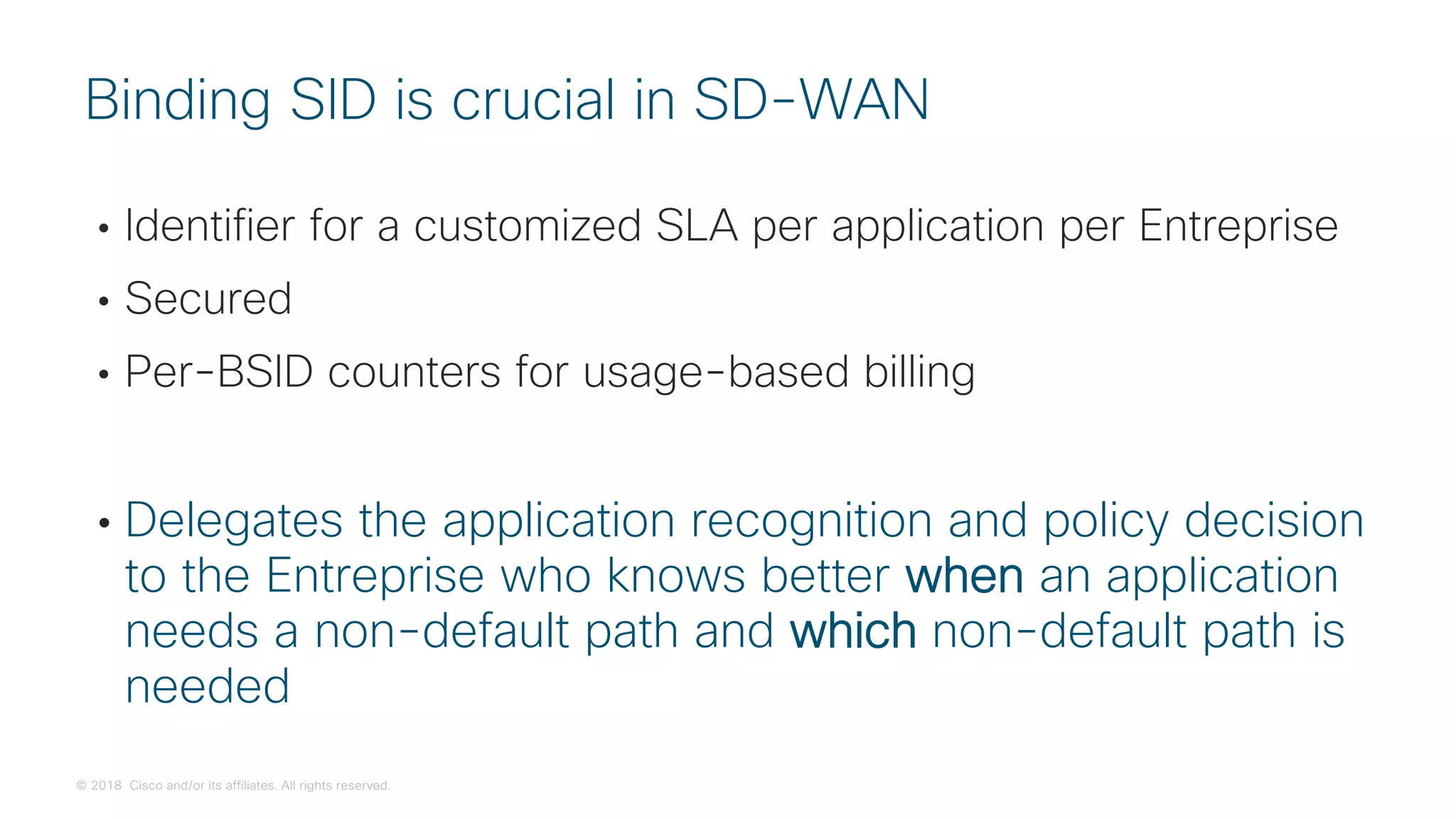 © 2018 Cisco and/or its affiliates. All rights reserved.
• Identifier for a customized SLA per application per Entreprise
• Secured
• Per-BSID counters for usage-based billing
• Delegates the application recognition and policy decision
to the Entreprise who knows better when an application
needs a non-default path and which non-default path is
needed
Binding SID is crucial in SD-WAN
 