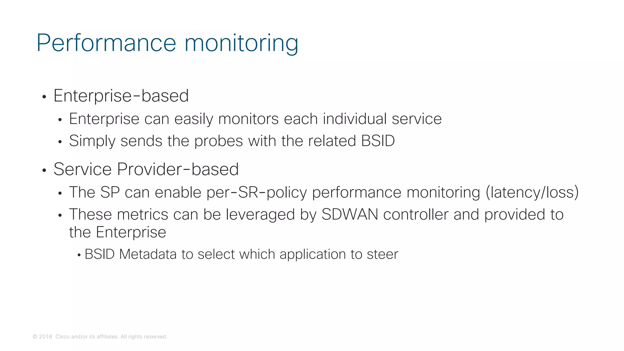 © 2018 Cisco and/or its affiliates. All rights reserved.
• Enterprise-based
• Enterprise can easily monitors each individual service
• Simply sends the probes with the related BSID
• Service Provider-based
• The SP can enable per-SR-policy performance monitoring (latency/loss)
• These metrics can be leveraged by SDWAN controller and provided to
the Enterprise
• BSID Metadata to select which application to steer
Performance monitoring
 