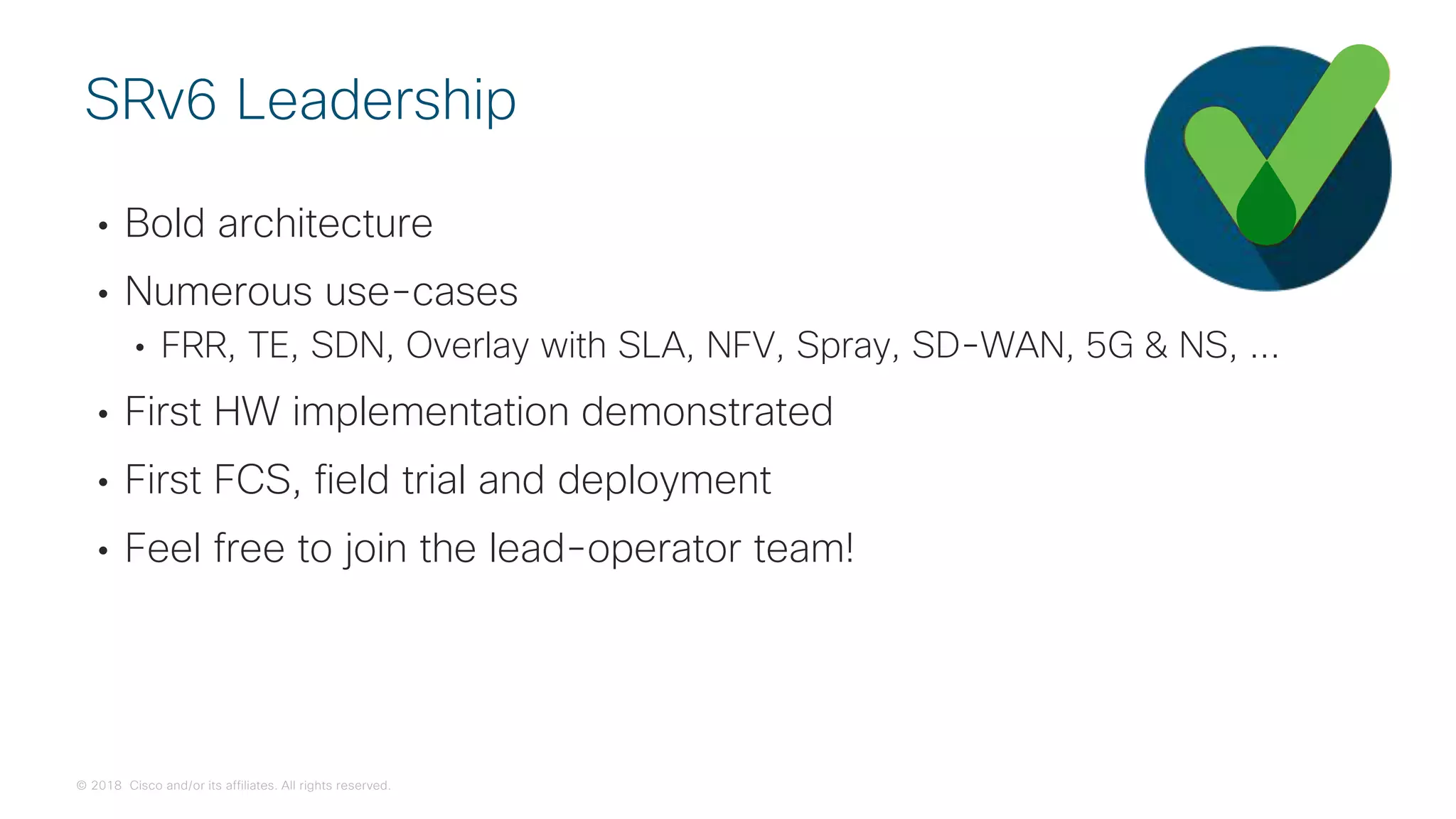 © 2018 Cisco and/or its affiliates. All rights reserved.
• Bold architecture
• Numerous use-cases
• FRR, TE, SDN, Overlay with SLA, NFV, Spray, SD-WAN, 5G & NS, ...
• First HW implementation demonstrated
• First FCS, field trial and deployment
• Feel free to join the lead-operator team!
SRv6 Leadership
 