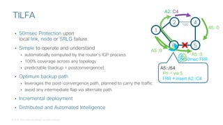© 2018 Cisco and/or its affiliates. All rights reserved.
• 50msec Protection upon
local link, node or SRLG failure
• Simple to operate and understand
• automatically computed by the router’s IGP process
• 100% coverage across any topology
• predictable (backup = postconvergence)
• Optimum backup path
• leverages the post-convergence path, planned to carry the traffic
• avoid any intermediate flap via alternate path
• Incremental deployment
• Distributed and Automated Intelligence
TILFA
2 4
6 5
1
A5::0
A5::/64
Pri → via 5
A2::C4
A5::0
FRR → insert A2::C4
A5::0
<50mec FRR
100
 