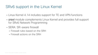 © 2018 Cisco and/or its affiliates. All rights reserved.
• Linux Kernel 4.14 includes support for TE and VPN functions
• srext module complements Linux Kernel and provides full support
for SRv6 Network Programming
• SERA: SR-aware firewall
• Firewall rules based on the SRH
• Firewall actions on the SRH
SRv6 support in the Linux Kernel
 