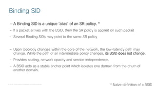 © 2018 Cisco and/or its affiliates. All rights reserved.
• A Binding SID is a unique ‘alias’ of an SR policy. *
• If a packet arrives with the BSID, then the SR policy is applied on such packet
• Several Binding SIDs may point to the same SR policy
• Upon topology changes within the core of the network, the low-latency path may
change. While the path of an intermediate policy changes, its BSID does not change.
• Provides scaling, network opacity and service independence.
• A BSID acts as a stable anchor point which isolates one domain from the churn of
another domain.
Binding SID
* Naïve definition of a BSID
 