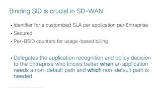 © 2018 Cisco and/or its affiliates. All rights reserved.
• Identifier for a customized SLA per application per Entreprise
• Secured
• Per-BSID counters for usage-based billing
• Delegates the application recognition and policy decision
to the Entreprise who knows better when an application
needs a non-default path and which non-default path is
needed
Binding SID is crucial in SD-WAN
 