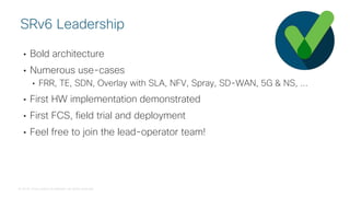 © 2018 Cisco and/or its affiliates. All rights reserved.
• Bold architecture
• Numerous use-cases
• FRR, TE, SDN, Overlay with SLA, NFV, Spray, SD-WAN, 5G & NS, ...
• First HW implementation demonstrated
• First FCS, field trial and deployment
• Feel free to join the lead-operator team!
SRv6 Leadership
 