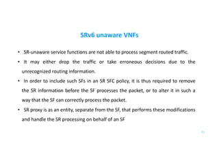 SRv6 unaware VNFs
• SR-unaware service functions are not able to process segment routed traffic.
• It may either drop the traffic or take erroneous decisions due to the
unrecognized routing information.
• In order to include such SFs in an SR SFC policy, it is thus required to remove
the SR information before the SF processes the packet, or to alter it in such a
way that the SF can correctly process the packet.
• SR proxy is as an entity, separate from the SF, that performs these modifications
and handle the SR processing on behalf of an SF
21
 