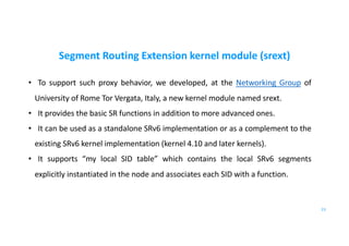 Segment Routing Extension kernel module (srext)
• To support such proxy behavior, we developed, at the Networking Group of
University of Rome Tor Vergata, Italy, a new kernel module named srext.
• It provides the basic SR functions in addition to more advanced ones.
• It can be used as a standalone SRv6 implementation or as a complement to the
existing SRv6 kernel implementation (kernel 4.10 and later kernels).
• It supports “my local SID table” which contains the local SRv6 segments
explicitly instantiated in the node and associates each SID with a function.
23
 