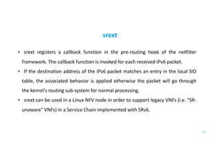 srext
• srext registers a callback function in the pre-routing hook of the netfilter
framework. The callback function is invoked for each received IPv6 packet.
• If the destination address of the IPv6 packet matches an entry in the local SID
table, the associated behavior is applied otherwise the packet will go through
the kernel's routing sub-system for normal processing.
• srext can be used in a Linux NFV node in order to support legacy VNFs (i.e. "SR-
unaware" VNFs) in a Service Chain implemented with SRv6.
24
 