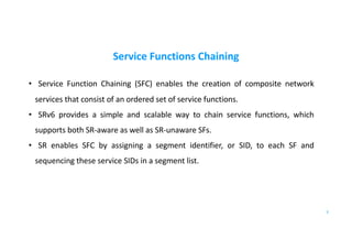 Service Functions Chaining
• Service Function Chaining (SFC) enables the creation of composite network
services that consist of an ordered set of service functions.
• SRv6 provides a simple and scalable way to chain service functions, which
supports both SR-aware as well as SR-unaware SFs.
• SR enables SFC by assigning a segment identifier, or SID, to each SF and
sequencing these service SIDs in a segment list.
3
 