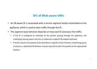 SFC of SRv6 aware VNFs
• An SR-aware SF is associated with a service segment locally instantiated on the
appliance, which is used to steer traffic through the SF.
• The segment exact behavior depends on how each SF processes the traffic.
• If the SF is configured to intercept all the packets passing through the appliance, the
underlying routing system only has to implement a default SR endpoint behavior
• If the SF requires the packets to be directed to a specific virtual interface, networking queue
or process, a dedicated SR behavior may be required to steer the packets to the appropriate
location.
5
 