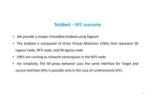 Testbed – SFC scenario
• We provide a simple VirtualBox testbed using Vagrant
• The testbed is composed of three Virtual Machines (VMs) that represent SR
ingress node, NFV node, and SR egress node
• VNFs are running as network namespaces in the NFV node
• For simplicity, The SR proxy behavior uses the same interface for Target and
source interface (this is possible only in the case of unidirectional SFC)
61
 