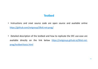 Testbed
• Instructions and srext source code are open source and available online
https://github.com/netgroup/SRv6-net-prog/
• Detailed description of the testbed and how to replicate the SFC use-case are
available directly on the link below https://netgroup.github.io/SRv6-net-
prog/testbed-basic.html
63
 
