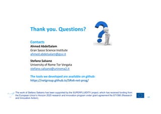 Thank you. Questions?
Contacts
Ahmed AbdelSalam
Gran Sasso Science Institute
ahmed.abdelsalam@gssi.it
Stefano Salsano
University of Rome Tor Vergata
stefano.salsano@uniroma2.it
The tools we developed are available on github:
https://netgroup.github.io/SRv6-net-prog/
64
The work of Stefano Salsano has been supported by the SUPERFLUIDITY project, which has received funding from
the European Union’s Horizon 2020 research and innovation program under grant agreement No.671566 (Research
and Innovation Action).
 
