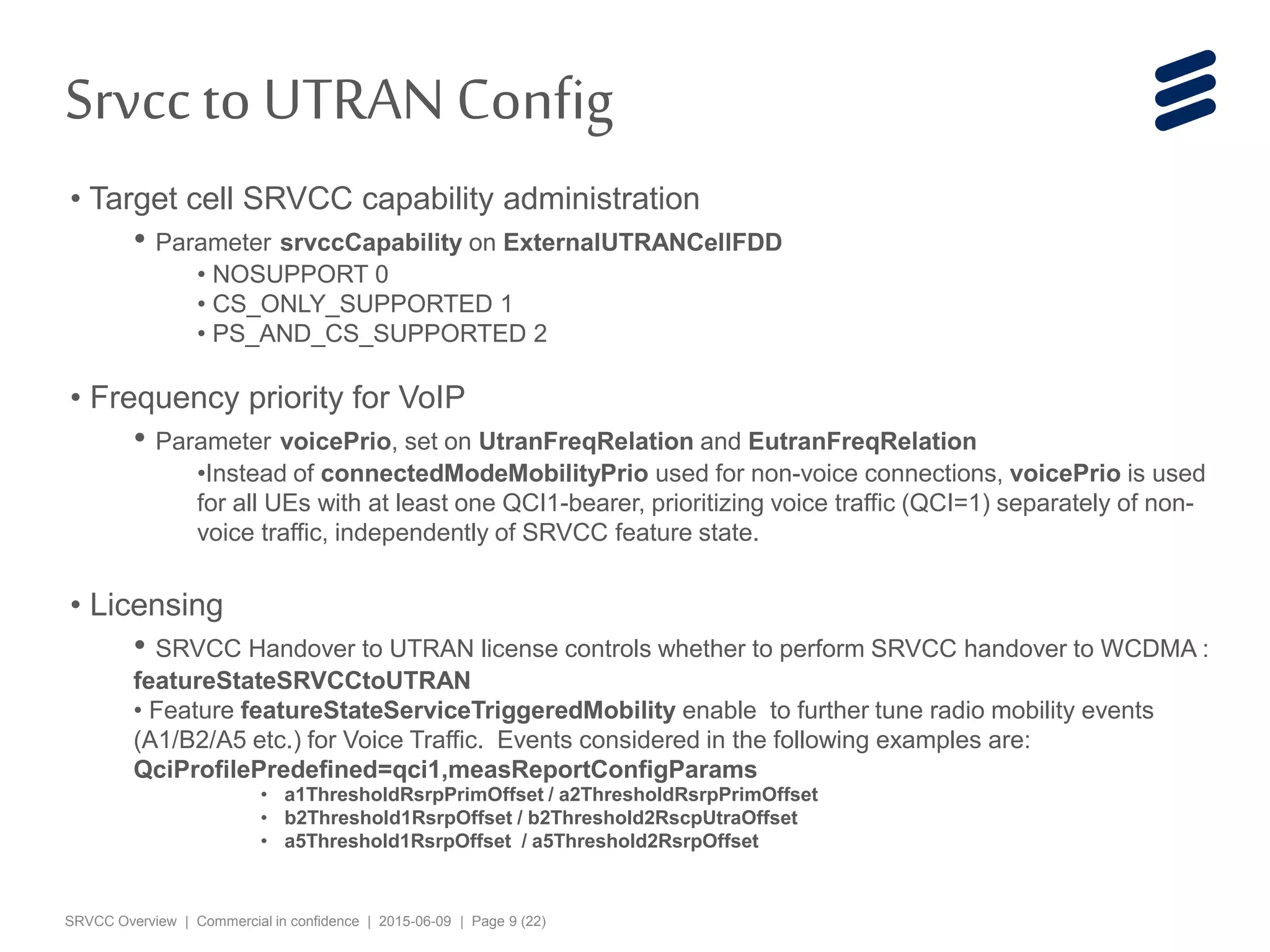SRVCC Overview | Commercial in confidence | 2015-06-09 | Page 9 (22)
• Target cell SRVCC capability administration
• Parameter srvccCapability on ExternalUTRANCellFDD
• NOSUPPORT 0
• CS_ONLY_SUPPORTED 1
• PS_AND_CS_SUPPORTED 2
• Frequency priority for VoIP
• Parameter voicePrio, set on UtranFreqRelation and EutranFreqRelation
•Instead of connectedModeMobilityPrio used for non-voice connections, voicePrio is used
for all UEs with at least one QCI1-bearer, prioritizing voice traffic (QCI=1) separately of non-
voice traffic, independently of SRVCC feature state.
• Licensing
• SRVCC Handover to UTRAN license controls whether to perform SRVCC handover to WCDMA :
featureStateSRVCCtoUTRAN
• Feature featureStateServiceTriggeredMobility enable to further tune radio mobility events
(A1/B2/A5 etc.) for Voice Traffic. Events considered in the following examples are:
QciProfilePredefined=qci1,measReportConfigParams
• a1ThresholdRsrpPrimOffset / a2ThresholdRsrpPrimOffset
• b2Threshold1RsrpOffset / b2Threshold2RscpUtraOffset
• a5Threshold1RsrpOffset / a5Threshold2RsrpOffset
Srvccto UTRANConfig
 