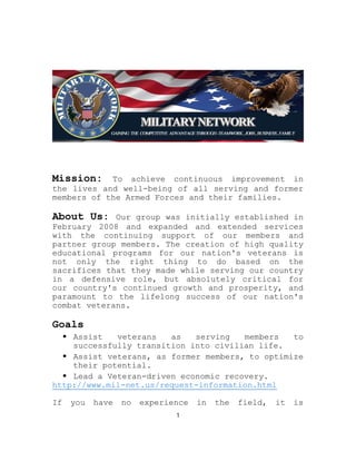 Mission: To achieve continuous improvement in
the lives and well-being of all serving and former
members of the Armed Forces and their families.
About Us: Our group was initially established in
February 2008 and expanded and extended services
with the continuing support of our members and
partner group members. The creation of high quality
educational programs for our nation's veterans is
not only the right thing to do based on the
sacrifices that they made while serving our country
in a defensive role, but absolutely critical for
our country's continued growth and prosperity, and
paramount to the lifelong success of our nation's
combat veterans.
Goals
⦁ Assist veterans as serving members to
successfully transition into civilian life.
⦁ Assist veterans, as former members, to optimize
their potential.
⦁ Lead a Veteran-driven economic recovery.
http://www.mil-net.us/request-information.html
If you have no experience in the field, it is
1
 