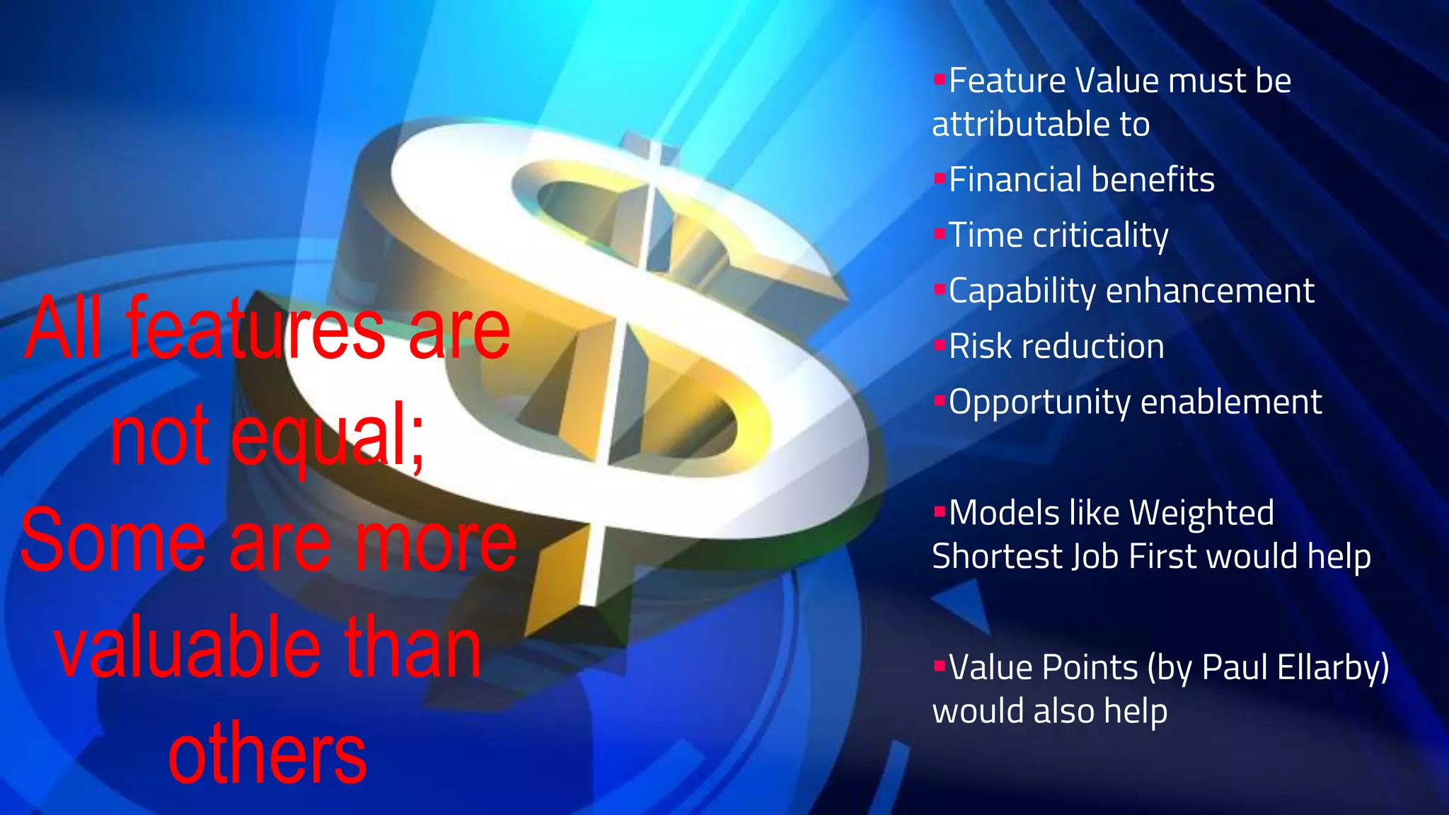 Feature Value must be
attributable to
Financial benefits
Time criticality
Capability enhancement
Risk reduction
Opportunity enablement
Models like Weighted
Shortest Job First would help
Value Points (by Paul Ellarby)
would also help
All features are
not equal;
Some are more
valuable than
others
 