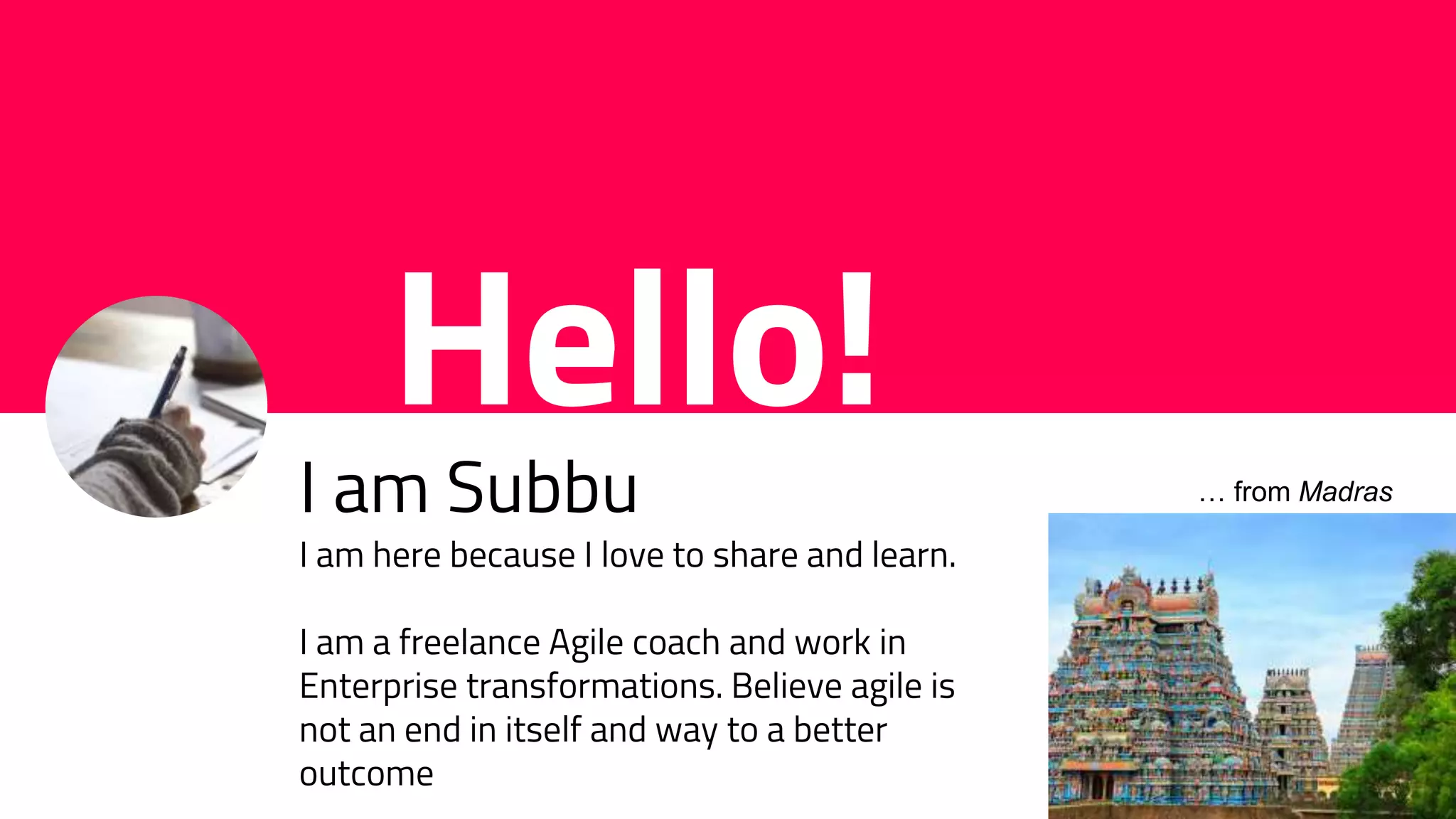 Hello!
I am Subbu
I am here because I love to share and learn.
I am a freelance Agile coach and work in
Enterprise transformations. Believe agile is
not an end in itself and way to a better
outcome
… from Madras
 