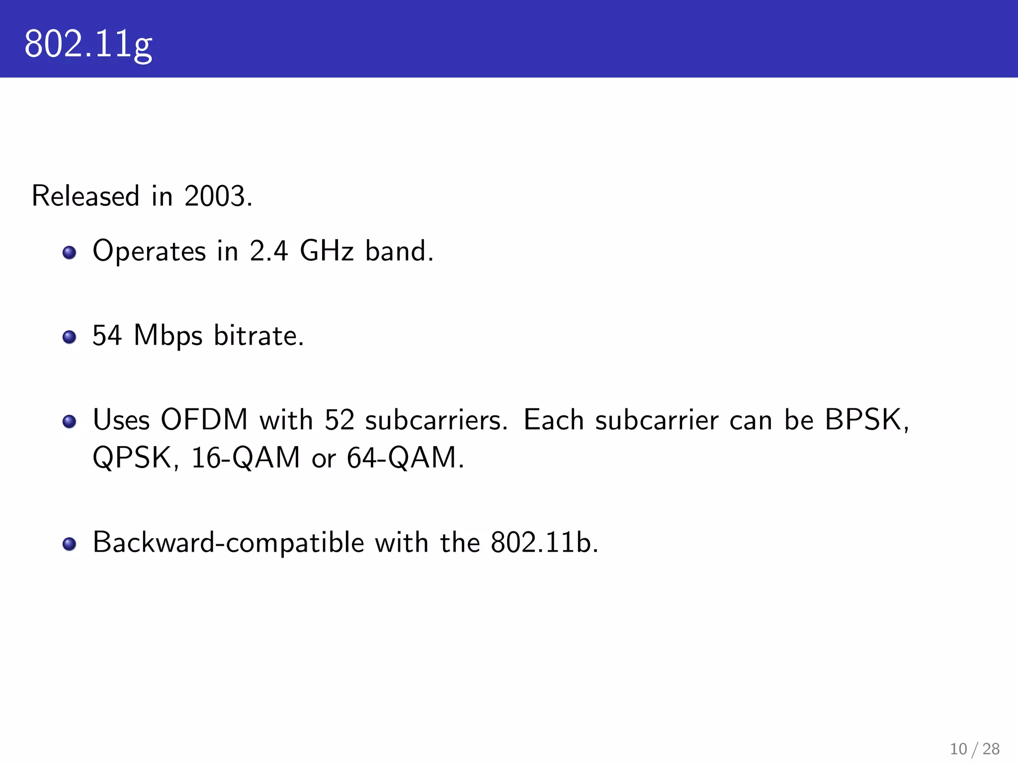 802.11g
Released in 2003.
Operates in 2.4 GHz band.
54 Mbps bitrate.
Uses OFDM with 52 subcarriers. Each subcarrier can be BPSK,
QPSK, 16-QAM or 64-QAM.
Backward-compatible with the 802.11b.
10 / 28
 