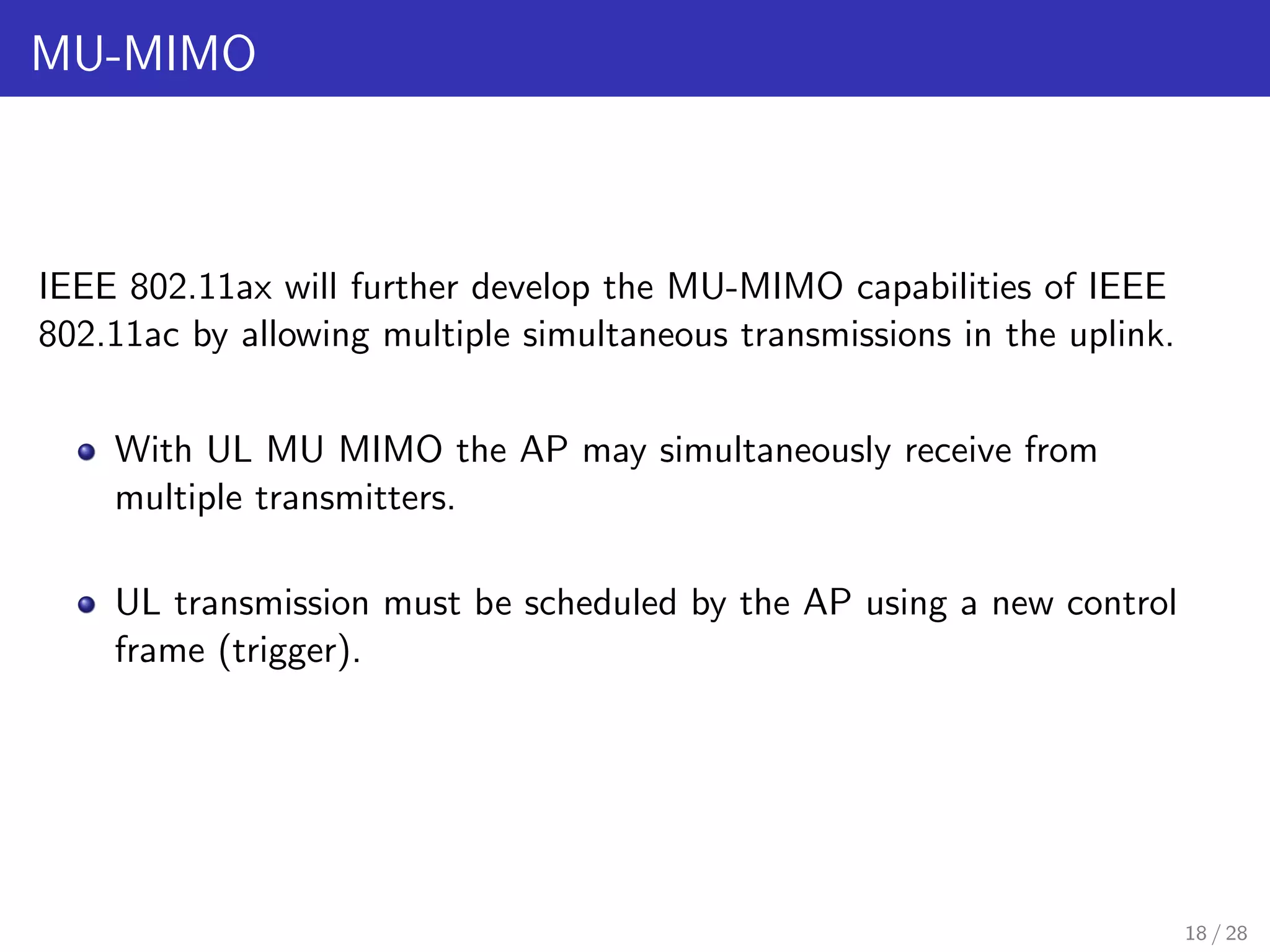 MU-MIMO
IEEE 802.11ax will further develop the MU-MIMO capabilities of IEEE
802.11ac by allowing multiple simultaneous transmissions in the uplink.
With UL MU MIMO the AP may simultaneously receive from
multiple transmitters.
UL transmission must be scheduled by the AP using a new control
frame (trigger).
18 / 28
 