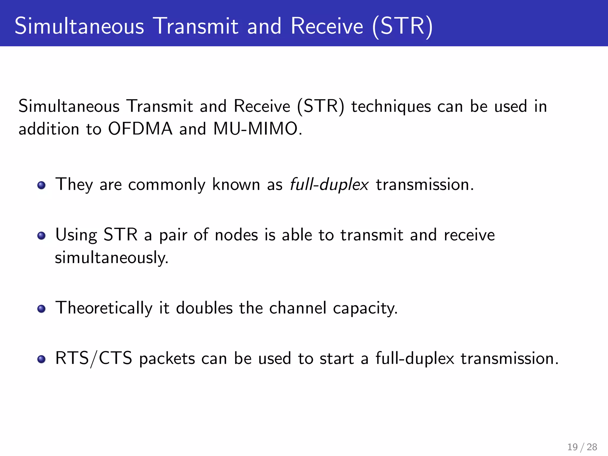 Simultaneous Transmit and Receive (STR)
Simultaneous Transmit and Receive (STR) techniques can be used in
addition to OFDMA and MU-MIMO.
They are commonly known as full-duplex transmission.
Using STR a pair of nodes is able to transmit and receive
simultaneously.
Theoretically it doubles the channel capacity.
RTS/CTS packets can be used to start a full-duplex transmission.
19 / 28
 