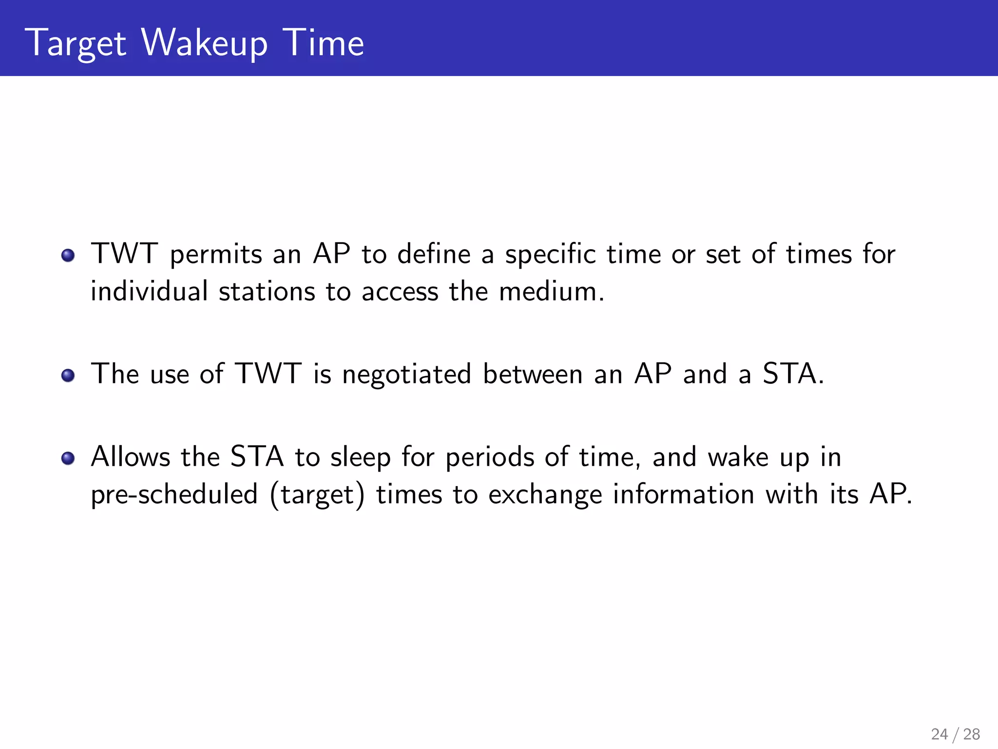 Target Wakeup Time
TWT permits an AP to deﬁne a speciﬁc time or set of times for
individual stations to access the medium.
The use of TWT is negotiated between an AP and a STA.
Allows the STA to sleep for periods of time, and wake up in
pre-scheduled (target) times to exchange information with its AP.
24 / 28
 