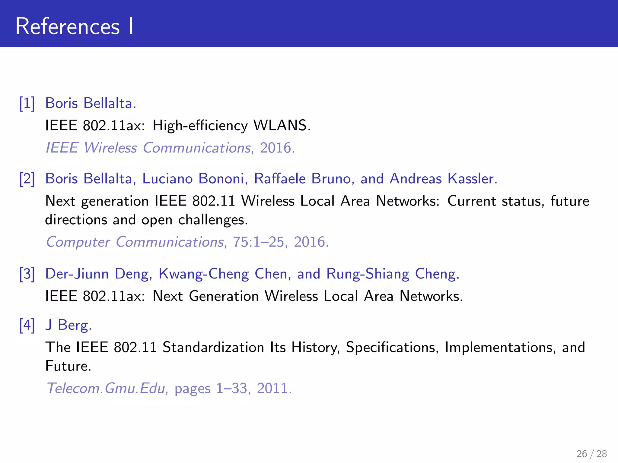 References I
[1] Boris Bellalta.
IEEE 802.11ax: High-eﬃciency WLANS.
IEEE Wireless Communications, 2016.
[2] Boris Bellalta, Luciano Bononi, Raﬀaele Bruno, and Andreas Kassler.
Next generation IEEE 802.11 Wireless Local Area Networks: Current status, future
directions and open challenges.
Computer Communications, 75:1–25, 2016.
[3] Der-Jiunn Deng, Kwang-Cheng Chen, and Rung-Shiang Cheng.
IEEE 802.11ax: Next Generation Wireless Local Area Networks.
[4] J Berg.
The IEEE 802.11 Standardization Its History, Speciﬁcations, Implementations, and
Future.
Telecom.Gmu.Edu, pages 1–33, 2011.
26 / 28
 