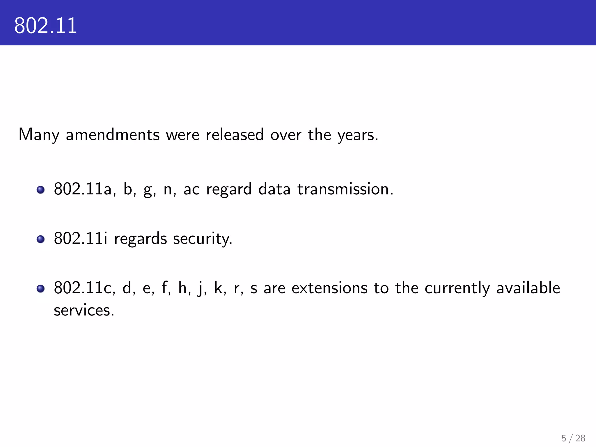 802.11
Many amendments were released over the years.
802.11a, b, g, n, ac regard data transmission.
802.11i regards security.
802.11c, d, e, f, h, j, k, r, s are extensions to the currently available
services.
5 / 28
 