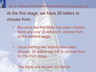 At the first stage, we have 26 letters to
choose from.
• But once the first letter has been chosen,
there are only 25 letters to choose from
at the second stage.
• Once the first two letters have been
chosen, 24 letters are left to choose from
for the third stage.
• The digits are chosen as before.
Example (b)
E.g. 2—Using the Fundamental Counting Principle
 